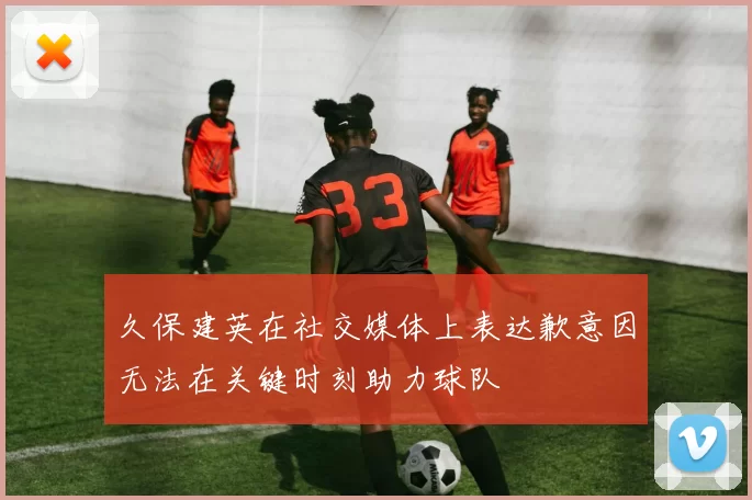 久保建英在社交媒体上表达歉意因无法在关键时刻助力球队