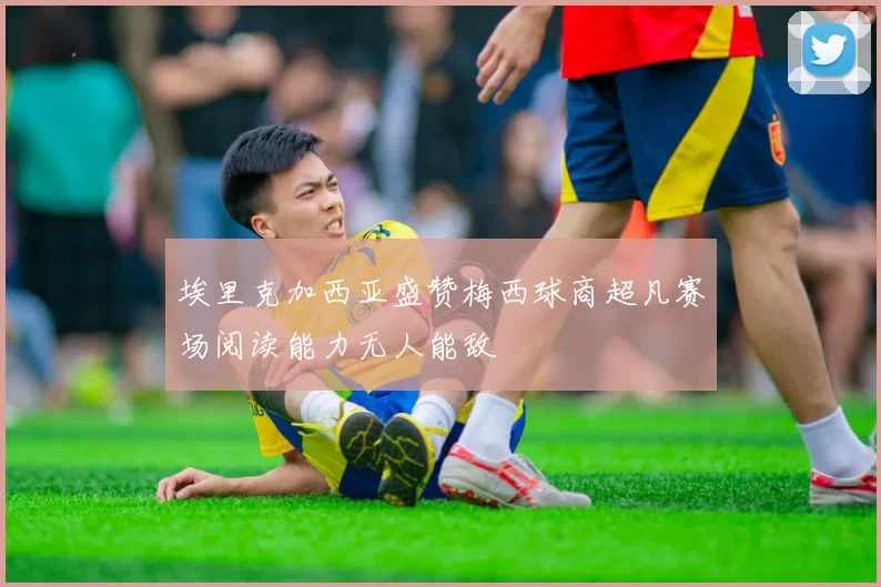 埃里克加西亚盛赞梅西球商超凡赛场阅读能力无人能敌