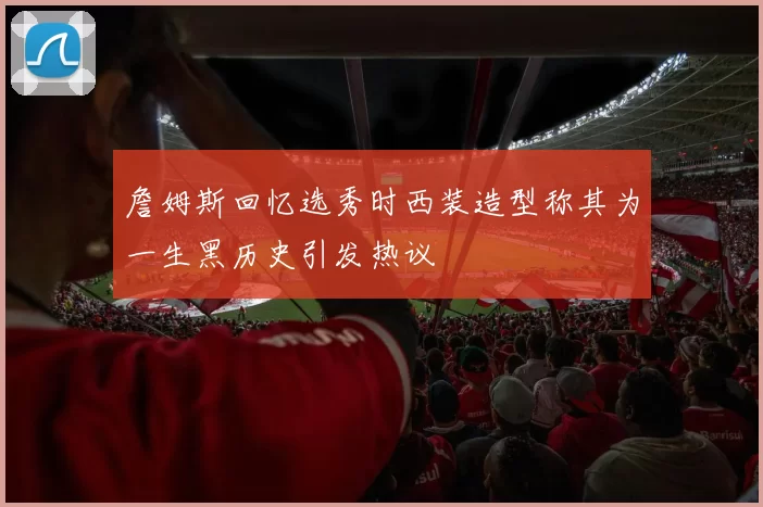 詹姆斯回忆选秀时西装造型称其为一生黑历史引发热议