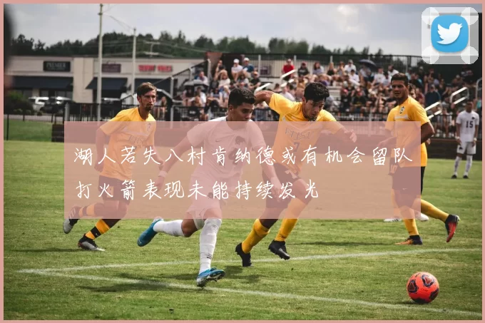 湖人若失八村肯纳德或有机会留队打火箭表现未能持续发光