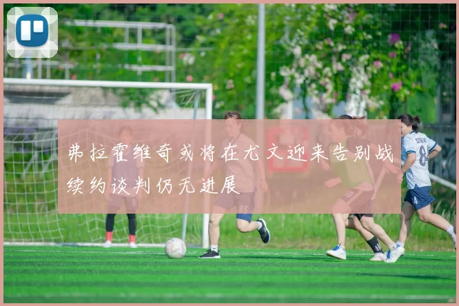 弗拉霍维奇或将在尤文迎来告别战续约谈判仍无进展