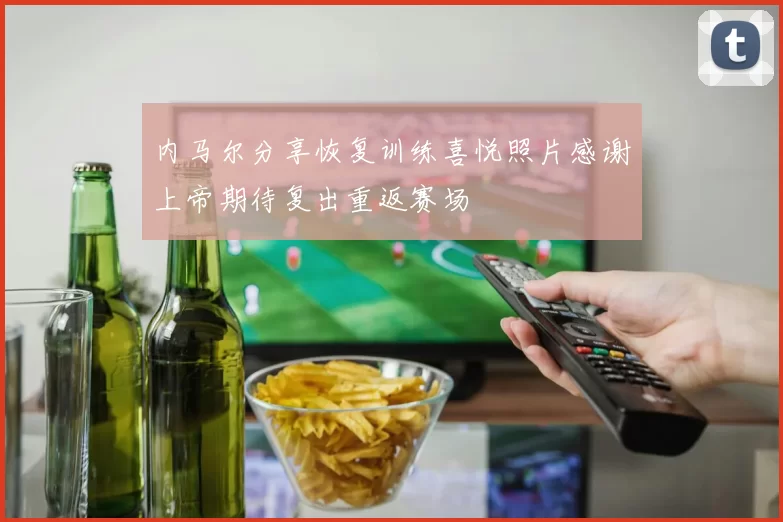 内马尔分享恢复训练喜悦照片感谢上帝期待复出重返赛场