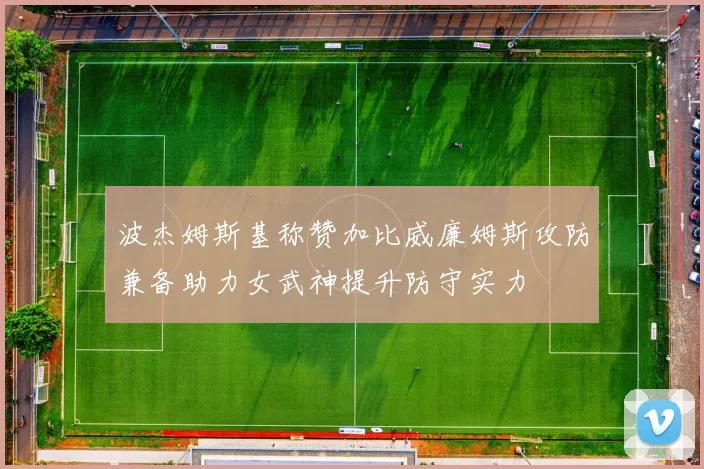 波杰姆斯基称赞加比威廉姆斯攻防兼备助力女武神提升防守实力