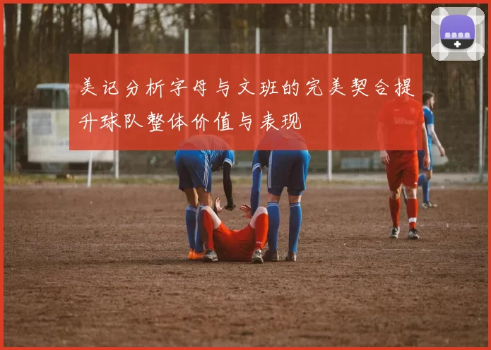 美记分析字母与文班的完美契合提升球队整体价值与表现