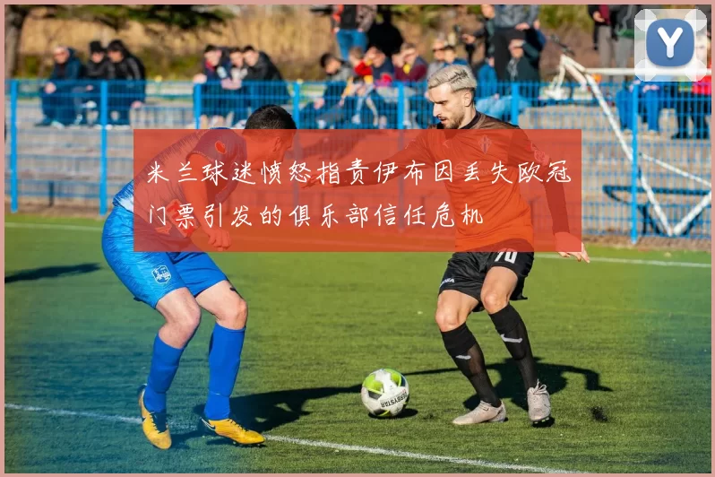 米兰球迷愤怒指责伊布因丢失欧冠门票引发的俱乐部信任危机