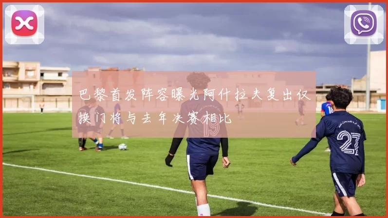 巴黎首发阵容曝光阿什拉夫复出仅换门将与去年决赛相比