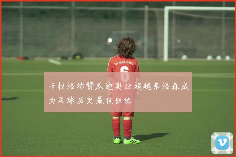 卡拉格称赞瓜迪奥拉超越弗格森成为足球历史最佳教练