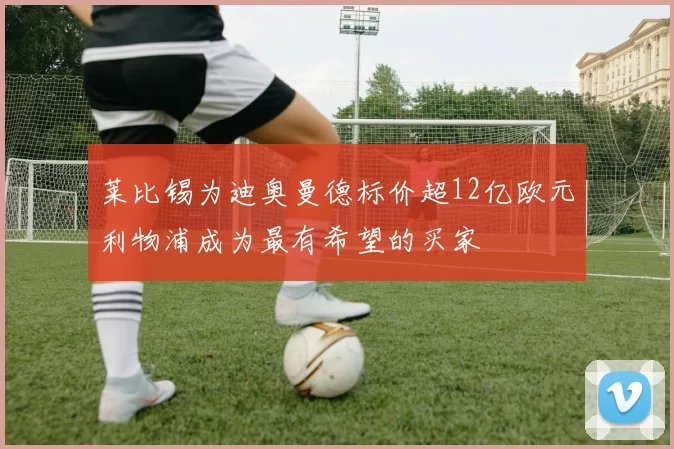 莱比锡为迪奥曼德标价超12亿欧元利物浦成为最有希望的买家