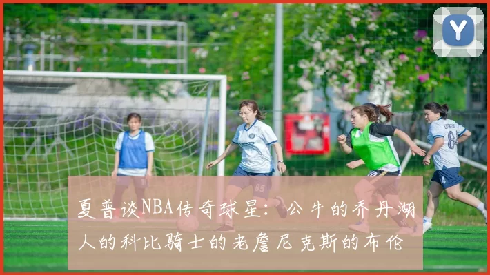夏普谈NBA传奇球星：公牛的乔丹湖人的科比骑士的老詹尼克斯的布伦森