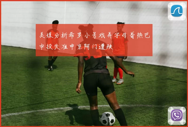 美媒分析希罗小号戏弄字母哥热巴中投失准申京阿门遭殃