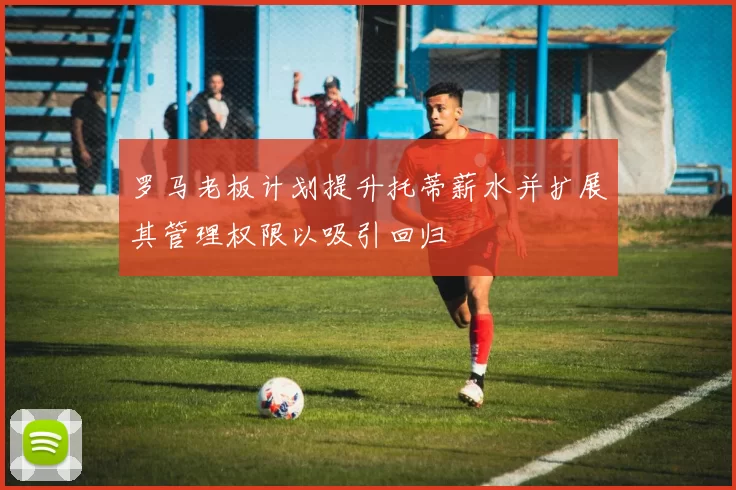 罗马老板计划提升托蒂薪水并扩展其管理权限以吸引回归