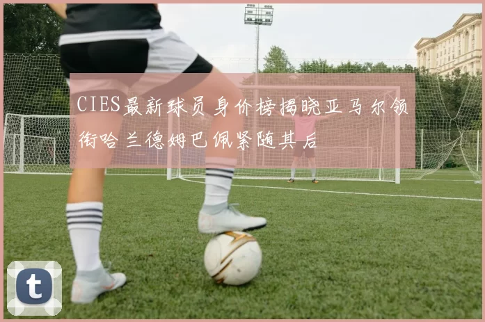 CIES最新球员身价榜揭晓亚马尔领衔哈兰德姆巴佩紧随其后